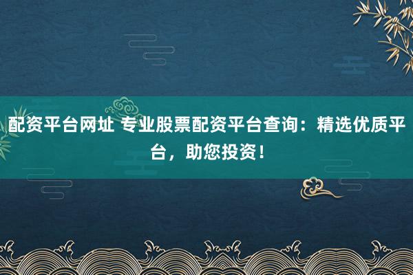 配资平台网址 专业股票配资平台查询：精选优质平台，助您投资！