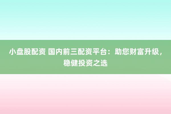 小盘股配资 国内前三配资平台：助您财富升级，稳健投资之选