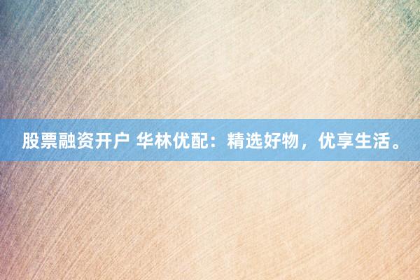 股票融资开户 华林优配：精选好物，优享生活。