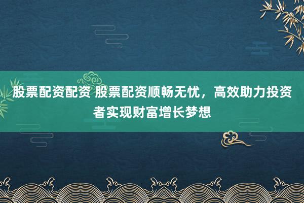 股票配资配资 股票配资顺畅无忧，高效助力投资者实现财富增长梦想